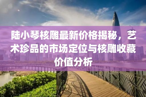 陸小琴核雕最新價格揭秘，藝術珍品的市場定位與核雕收藏價值分析