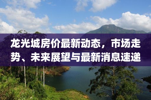 龍光城房價最新動態，市場走勢、未來展望與最新消息速遞