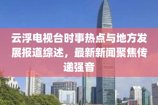 云浮電視臺時事熱點與地方發展報道綜述，最新新聞聚焦傳遞強音