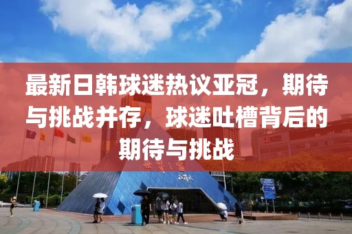 最新日韓球迷熱議亞冠，期待與挑戰并存，球迷吐槽背后的期待與挑戰