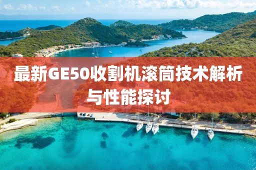 最新GE50收割機(jī)滾筒技術(shù)解析與性能探討