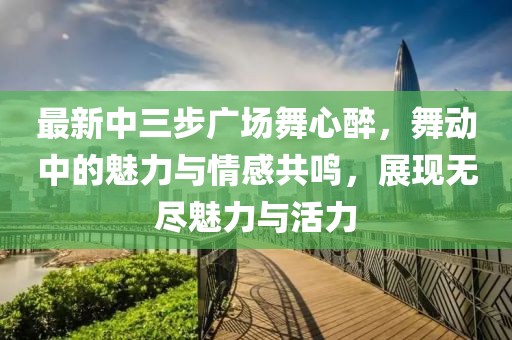 最新中三步廣場(chǎng)舞心醉，舞動(dòng)中的魅力與情感共鳴，展現(xiàn)無(wú)盡魅力與活力