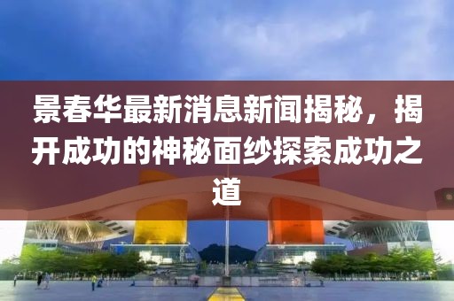 景春華最新消息新聞揭秘，揭開成功的神秘面紗探索成功之道