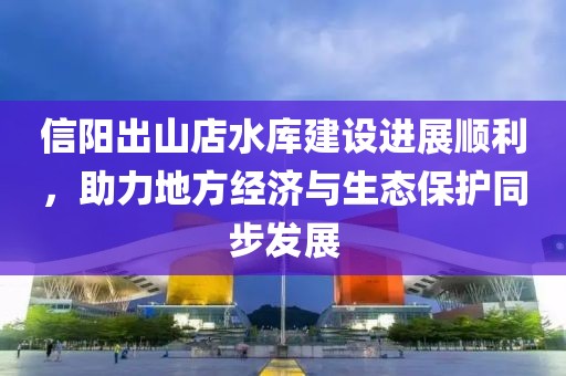 信陽出山店水庫建設進展順利，助力地方經濟與生態保護同步發展