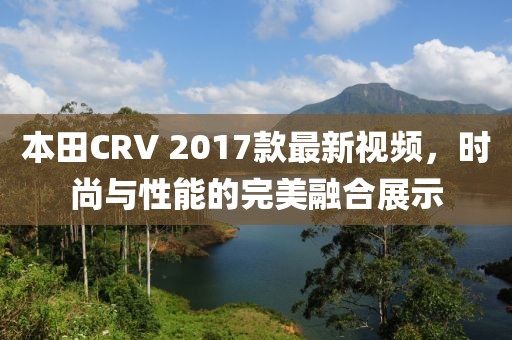 本田CRV 2017款最新視頻，時尚與性能的完美融合展示