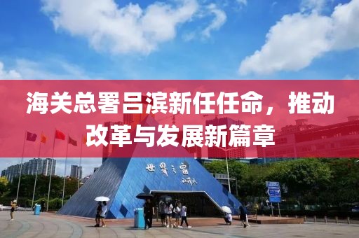 海關總署呂濱新任任命，推動改革與發展新篇章