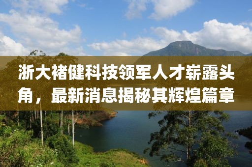 浙大褚健科技領(lǐng)軍人才嶄露頭角，最新消息揭秘其輝煌篇章