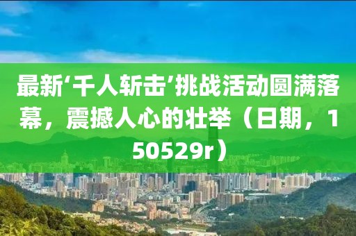 最新‘千人斬擊’挑戰活動圓滿落幕，震撼人心的壯舉（日期，150529r）