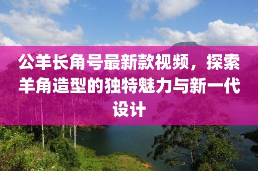 公羊長角號最新款視頻，探索羊角造型的獨特魅力與新一代設計