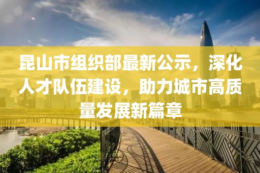 昆山市組織部最新公示，深化人才隊伍建設，助力城市高質量發展新篇章