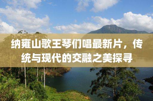 納雍山歌王琴們唱最新片，傳統與現代的交融之美探尋