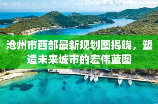 滄州市西部最新規劃圖揭曉，塑造未來城市的宏偉藍圖