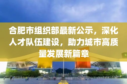 合肥市組織部最新公示，深化人才隊伍建設，助力城市高質量發展新篇章