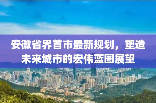 安徽省界首市最新規劃，塑造未來城市的宏偉藍圖展望