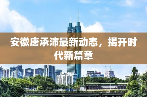 安徽唐承沛最新動態，揭開時代新篇章