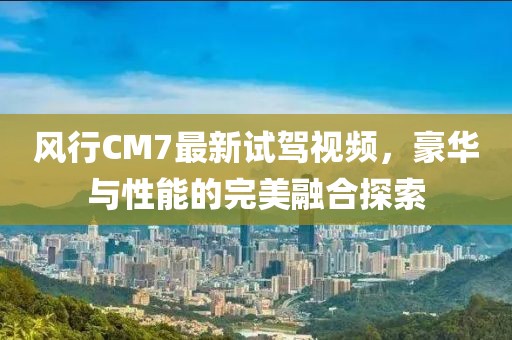 風行CM7最新試駕視頻，豪華與性能的完美融合探索