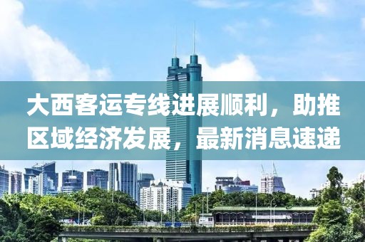 大西客運專線進展順利，助推區域經濟發展，最新消息速遞