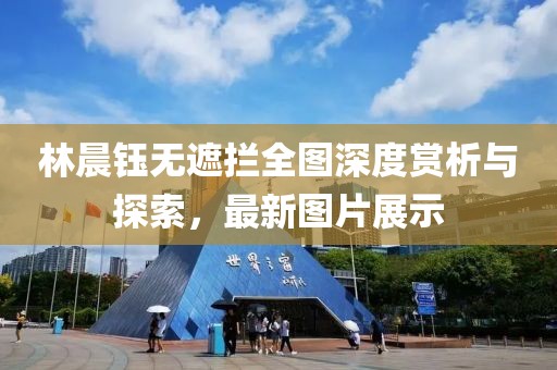 林晨鈺無遮攔全圖深度賞析與探索，最新圖片展示