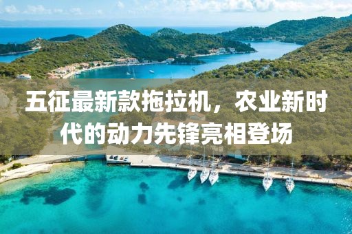 五征最新款拖拉機，農業新時代的動力先鋒亮相登場