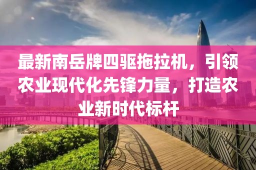 最新南岳牌四驅拖拉機，引領農業現代化先鋒力量，打造農業新時代標桿