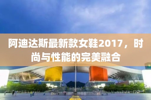 阿迪達斯最新款女鞋2017，時尚與性能的完美融合