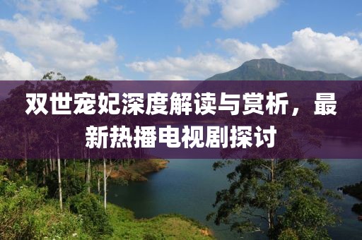 雙世寵妃深度解讀與賞析，最新熱播電視劇探討