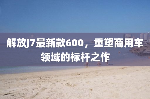 解放J7最新款600，重塑商用車領域的標桿之作