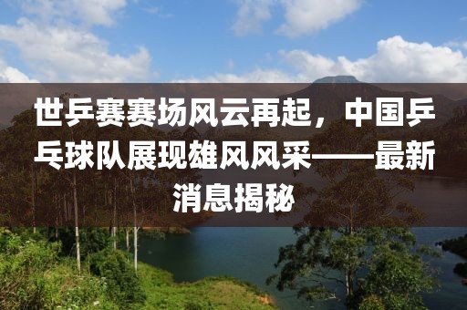 世乒賽賽場風云再起，中國乒乓球隊展現雄風風采——最新消息揭秘