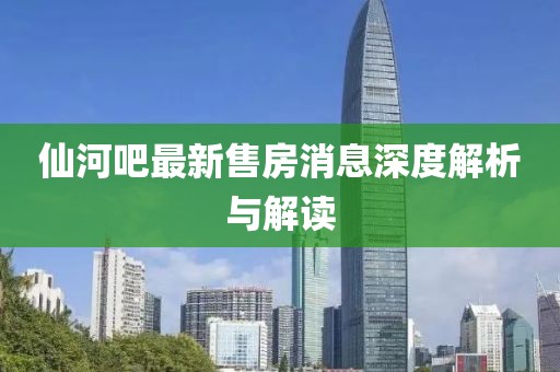 仙河吧最新售房消息深度解析與解讀