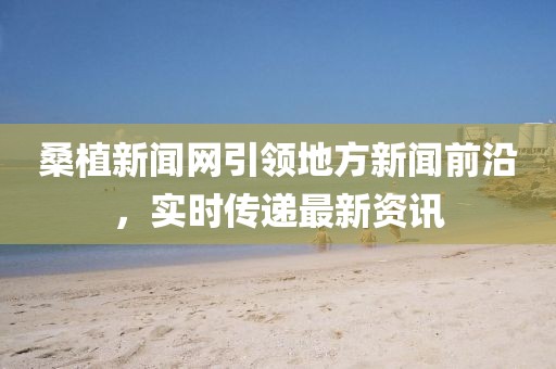 桑植新聞網引領地方新聞前沿，實時傳遞最新資訊