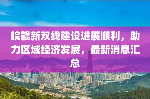 皖贛新雙線建設進展順利，助力區域經濟發展，最新消息匯總