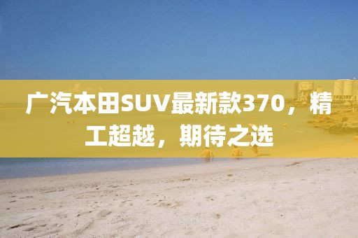 廣汽本田SUV最新款370，精工超越，期待之選