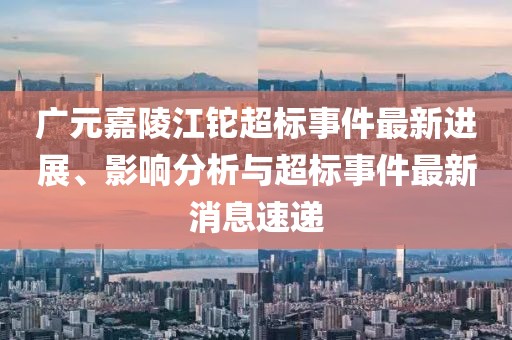 廣元嘉陵江鉈超標事件最新進展、影響分析與超標事件最新消息速遞