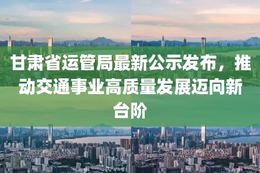 甘肅省運管局最新公示發布，推動交通事業高質量發展邁向新臺階