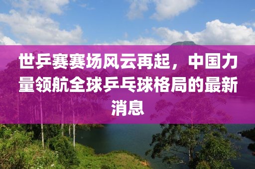 世乒賽賽場風云再起，中國力量領航全球乒乓球格局的最新消息