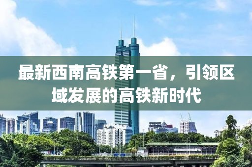 最新西南高鐵第一省，引領區域發展的高鐵新時代