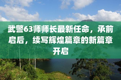 武警63師師長最新任命，承前啟后，續寫輝煌篇章的新篇章開啟