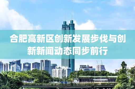 合肥高新區創新發展步伐與創新新聞動態同步前行