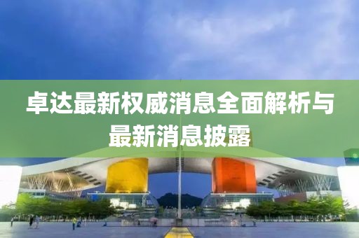 卓達最新權威消息全面解析與最新消息披露