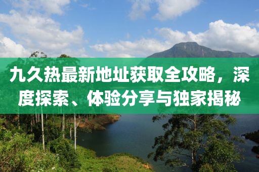 九久熱最新地址獲取全攻略，深度探索、體驗分享與獨家揭秘