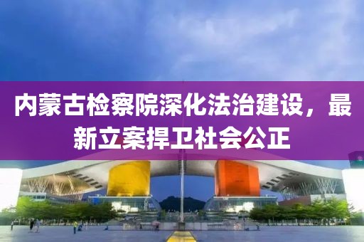 內蒙古檢察院深化法治建設，最新立案捍衛社會公正