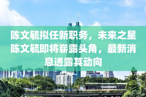 陳文毓擬任新職務(wù)，未來(lái)之星陳文毓即將嶄露頭角，最新消息透露其動(dòng)向