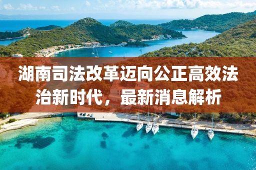 湖南司法改革邁向公正高效法治新時代，最新消息解析