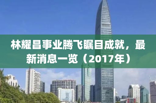 林耀昌事業騰飛矚目成就，最新消息一覽（2017年）