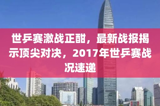 世乒賽激戰正酣，最新戰報揭示頂尖對決，2017年世乒賽戰況速遞