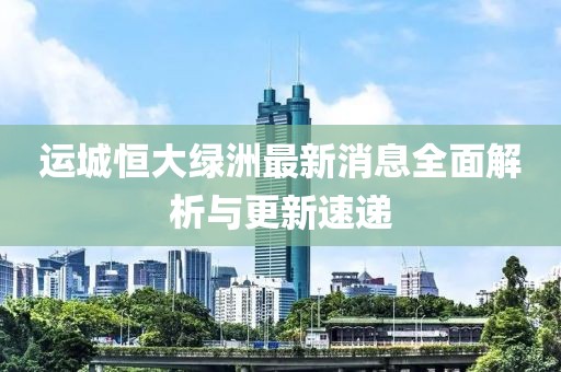 運城恒大綠洲最新消息全面解析與更新速遞