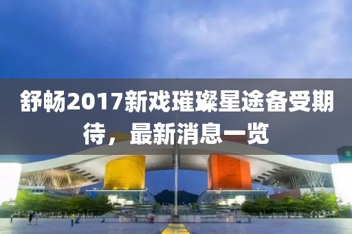 舒暢2017新戲璀璨星途備受期待，最新消息一覽