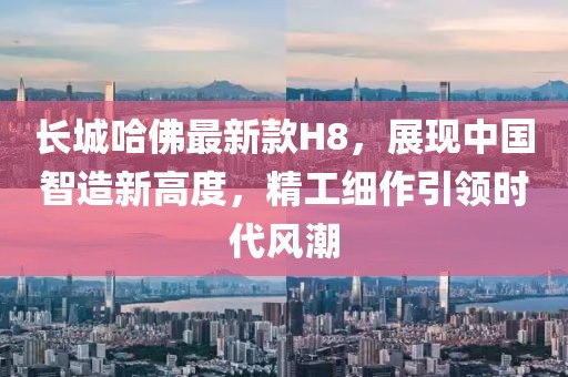 長城哈佛最新款H8，展現中國智造新高度，精工細作引領時代風潮