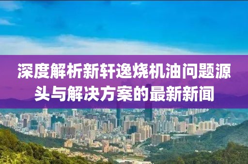 深度解析新軒逸燒機(jī)油問題源頭與解決方案的最新新聞