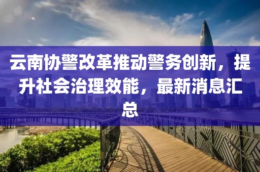 云南協警改革推動警務創新，提升社會治理效能，最新消息匯總